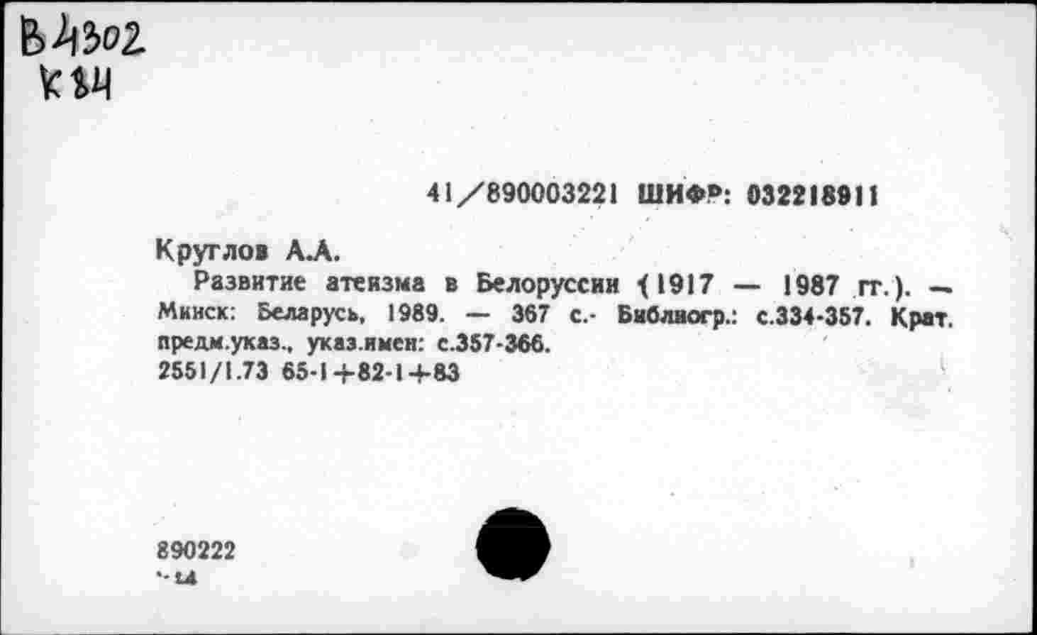 ﻿км
41/890003221 ШИФ°: 032218911
Круглов АЛ.
Развитие атеизма в Белоруссии <1917 — 1987 гг.). — Минск: Беларусь, 1989. — 367 с.- Библиогр.: с.334-357. Крат, предм.указ., указ.имен: с.357-366.
2551/1.73 65-1+82-1+83
890222
•-Ы